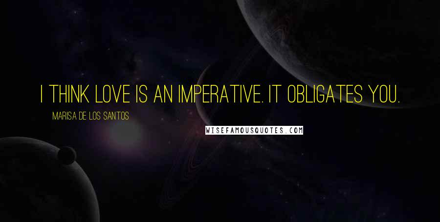 Marisa De Los Santos Quotes: I think love is an imperative. It obligates you.