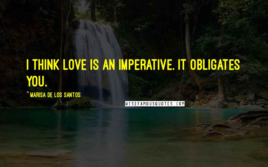 Marisa De Los Santos Quotes: I think love is an imperative. It obligates you.