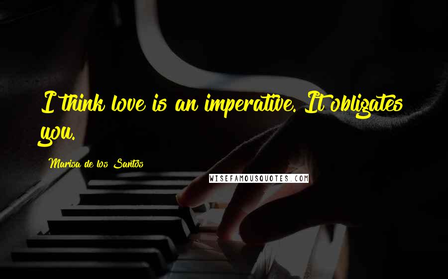 Marisa De Los Santos Quotes: I think love is an imperative. It obligates you.