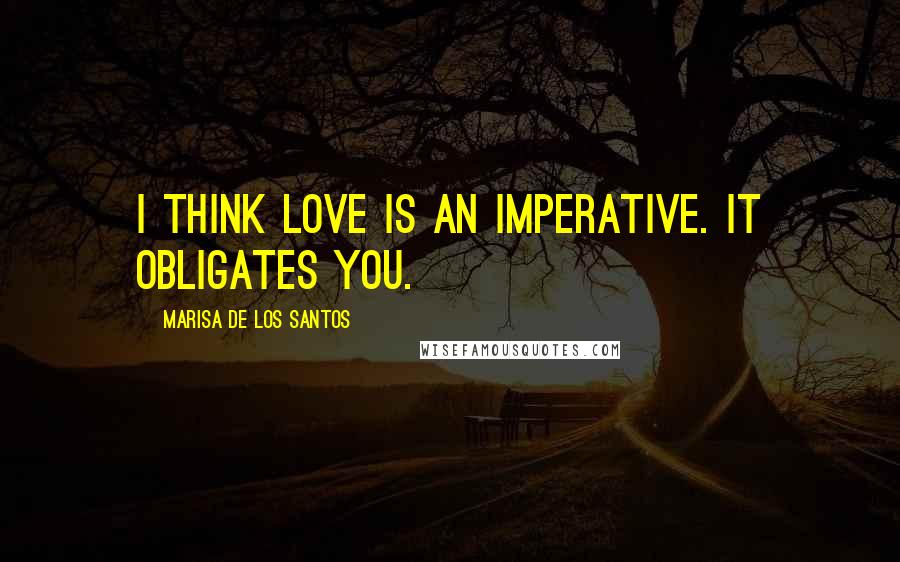 Marisa De Los Santos Quotes: I think love is an imperative. It obligates you.