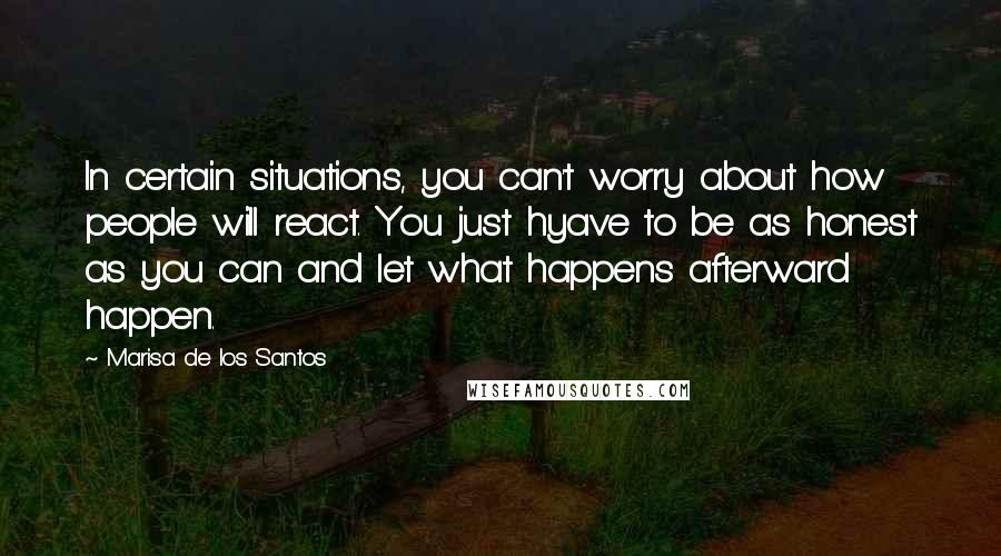 Marisa De Los Santos Quotes: In certain situations, you can't worry about how people will react. You just hyave to be as honest as you can and let what happens afterward happen.