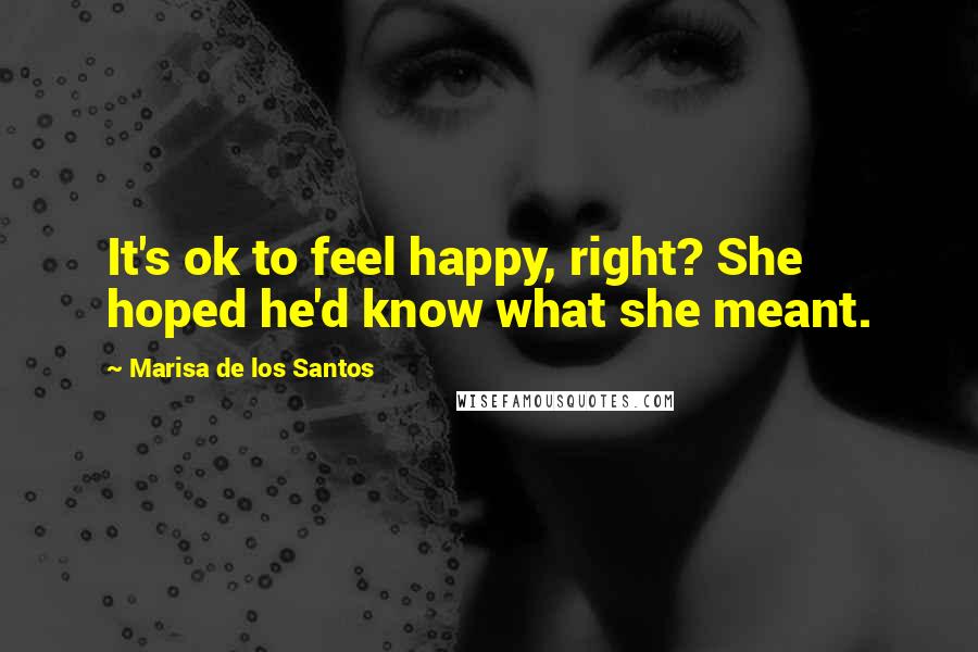 Marisa De Los Santos Quotes: It's ok to feel happy, right? She hoped he'd know what she meant.