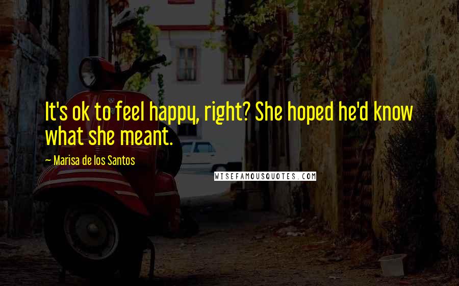 Marisa De Los Santos Quotes: It's ok to feel happy, right? She hoped he'd know what she meant.