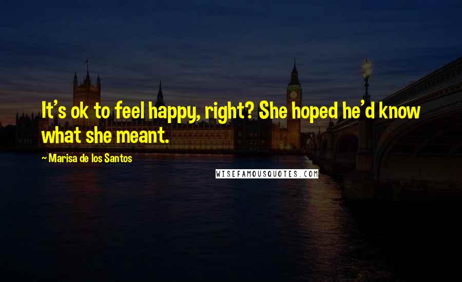 Marisa De Los Santos Quotes: It's ok to feel happy, right? She hoped he'd know what she meant.