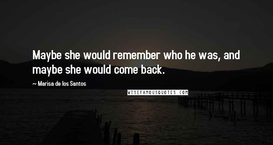 Marisa De Los Santos Quotes: Maybe she would remember who he was, and maybe she would come back.