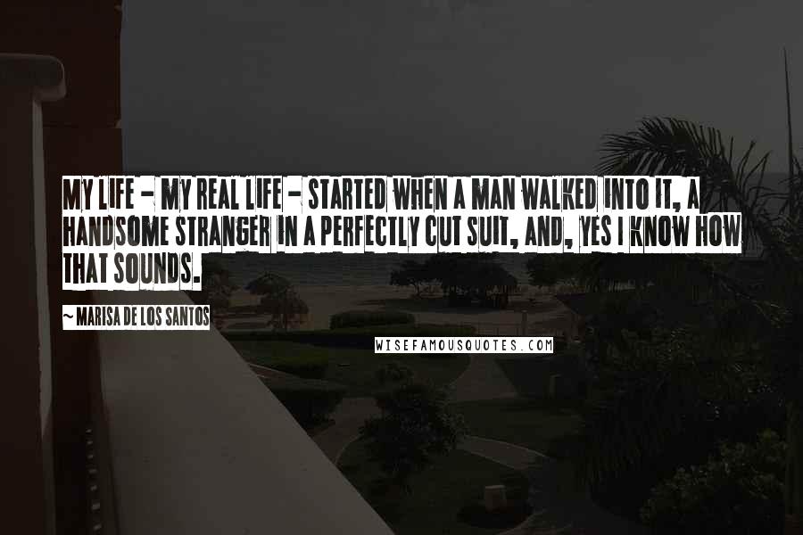 Marisa De Los Santos Quotes: My life - my real life - started when a man walked into it, a handsome stranger in a perfectly cut suit, and, yes I know how that sounds.