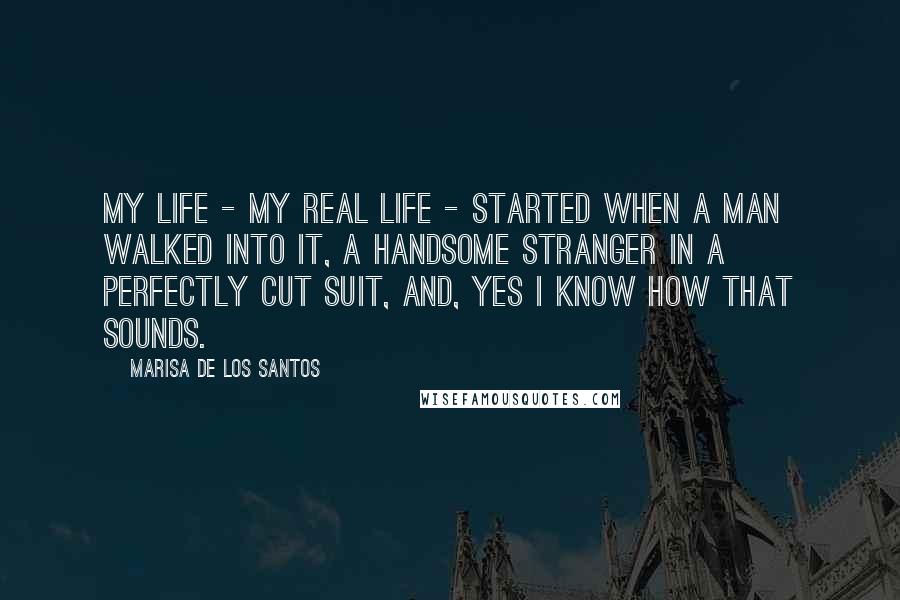 Marisa De Los Santos Quotes: My life - my real life - started when a man walked into it, a handsome stranger in a perfectly cut suit, and, yes I know how that sounds.