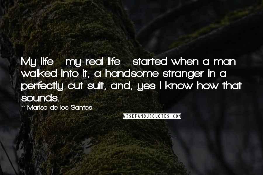 Marisa De Los Santos Quotes: My life - my real life - started when a man walked into it, a handsome stranger in a perfectly cut suit, and, yes I know how that sounds.