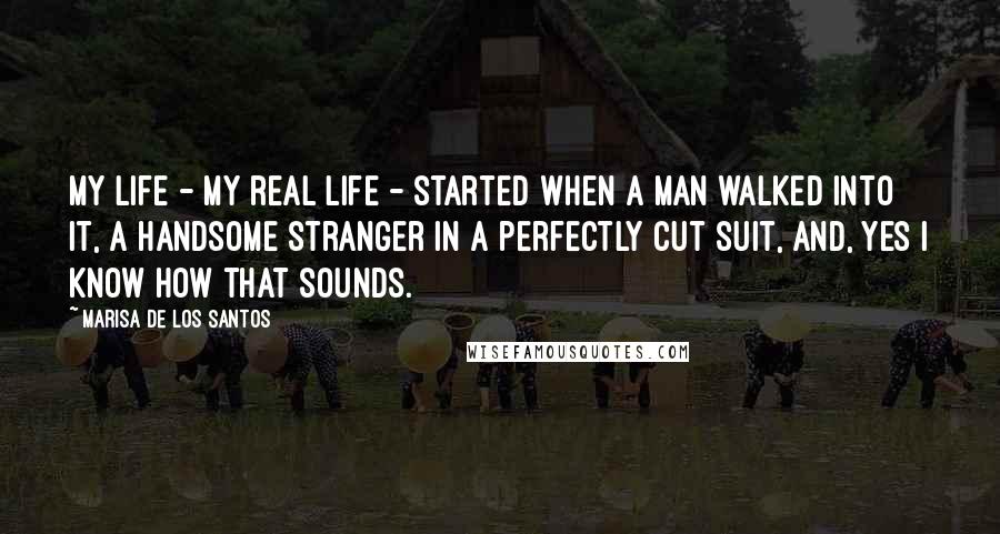 Marisa De Los Santos Quotes: My life - my real life - started when a man walked into it, a handsome stranger in a perfectly cut suit, and, yes I know how that sounds.