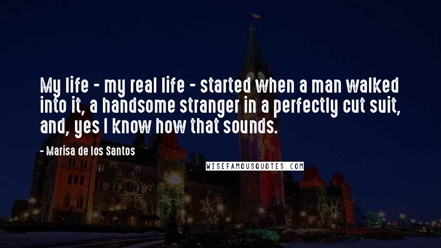 Marisa De Los Santos Quotes: My life - my real life - started when a man walked into it, a handsome stranger in a perfectly cut suit, and, yes I know how that sounds.
