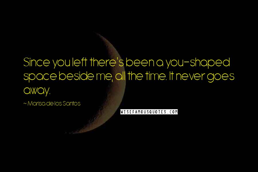 Marisa De Los Santos Quotes: Since you left there's been a you-shaped space beside me, all the time. It never goes away.