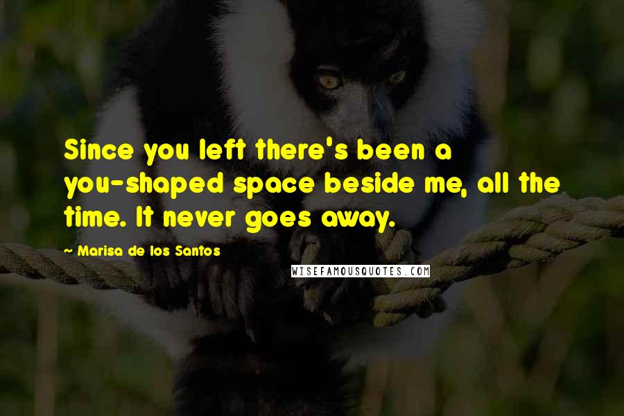 Marisa De Los Santos Quotes: Since you left there's been a you-shaped space beside me, all the time. It never goes away.