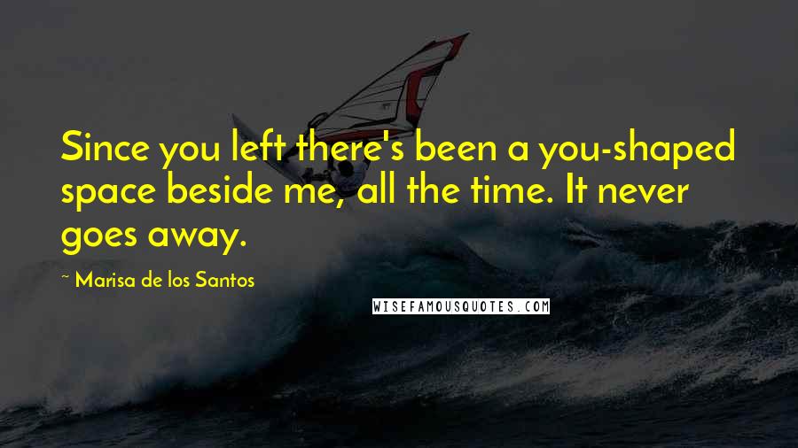 Marisa De Los Santos Quotes: Since you left there's been a you-shaped space beside me, all the time. It never goes away.