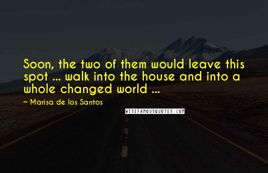 Marisa De Los Santos Quotes: Soon, the two of them would leave this spot ... walk into the house and into a whole changed world ...