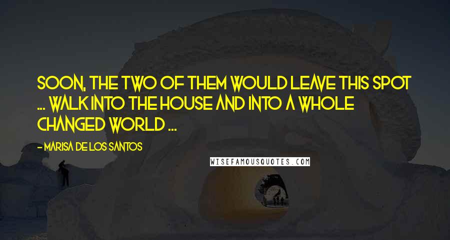 Marisa De Los Santos Quotes: Soon, the two of them would leave this spot ... walk into the house and into a whole changed world ...