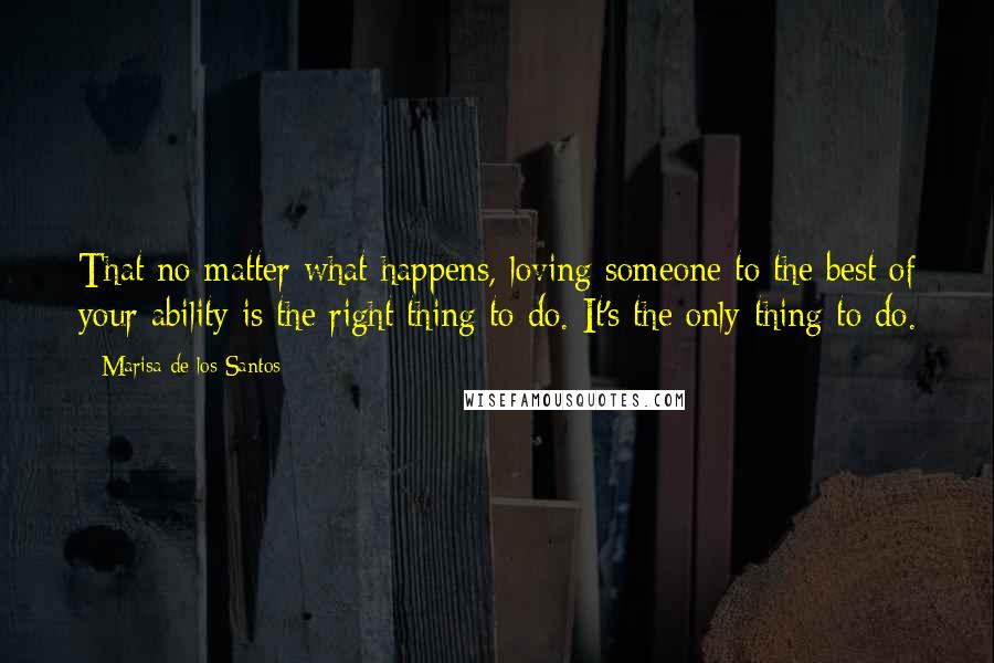 Marisa De Los Santos Quotes: That no matter what happens, loving someone to the best of your ability is the right thing to do. It's the only thing to do.