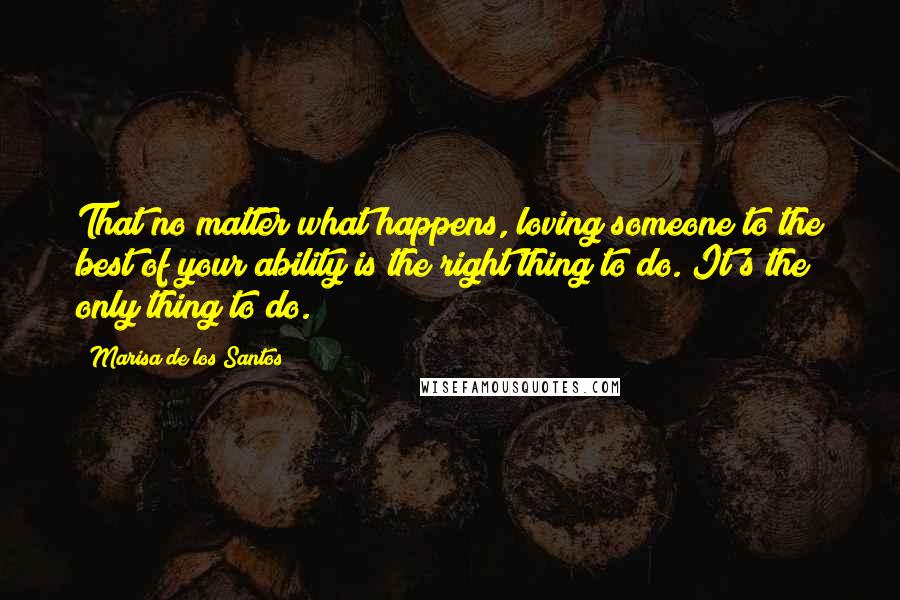 Marisa De Los Santos Quotes: That no matter what happens, loving someone to the best of your ability is the right thing to do. It's the only thing to do.