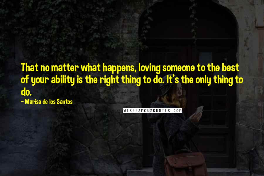 Marisa De Los Santos Quotes: That no matter what happens, loving someone to the best of your ability is the right thing to do. It's the only thing to do.