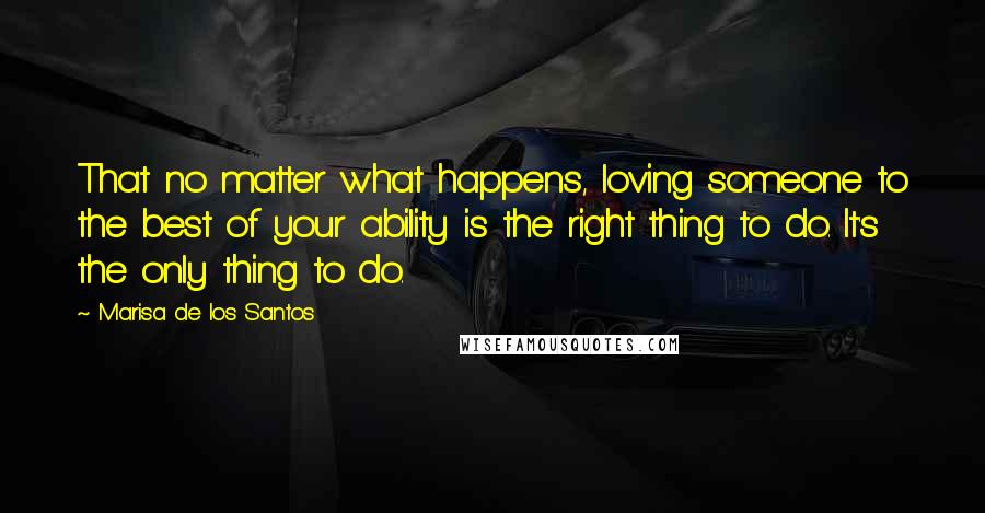 Marisa De Los Santos Quotes: That no matter what happens, loving someone to the best of your ability is the right thing to do. It's the only thing to do.