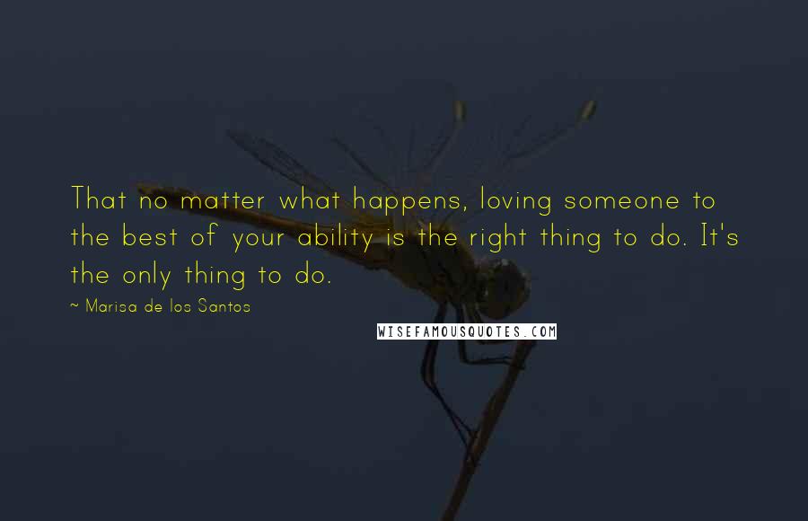 Marisa De Los Santos Quotes: That no matter what happens, loving someone to the best of your ability is the right thing to do. It's the only thing to do.