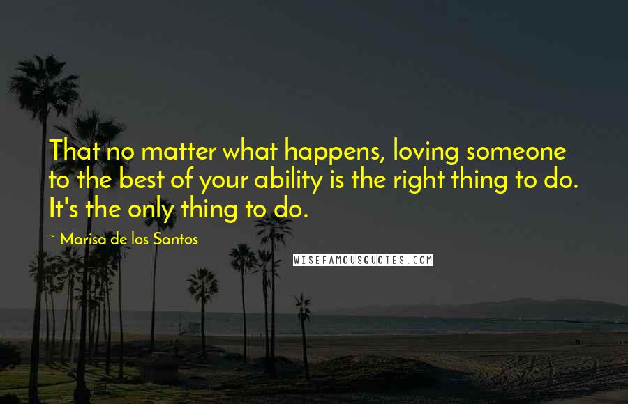 Marisa De Los Santos Quotes: That no matter what happens, loving someone to the best of your ability is the right thing to do. It's the only thing to do.