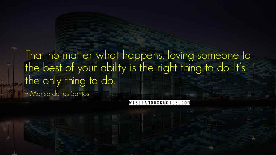 Marisa De Los Santos Quotes: That no matter what happens, loving someone to the best of your ability is the right thing to do. It's the only thing to do.