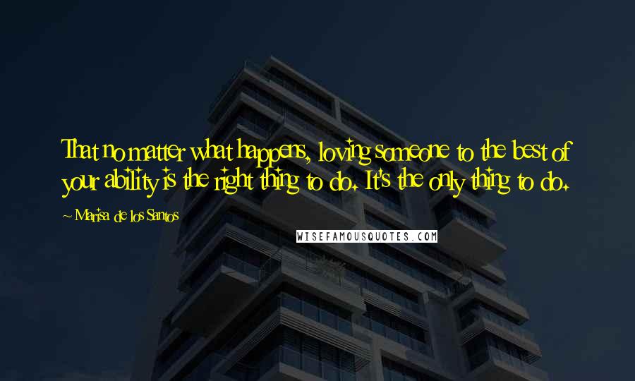 Marisa De Los Santos Quotes: That no matter what happens, loving someone to the best of your ability is the right thing to do. It's the only thing to do.