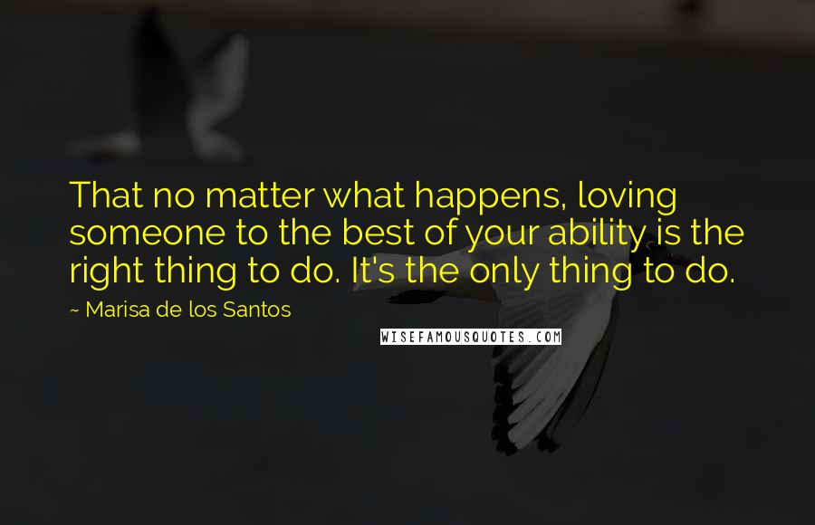 Marisa De Los Santos Quotes: That no matter what happens, loving someone to the best of your ability is the right thing to do. It's the only thing to do.