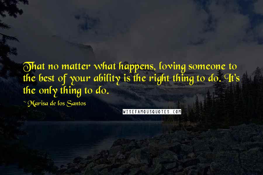 Marisa De Los Santos Quotes: That no matter what happens, loving someone to the best of your ability is the right thing to do. It's the only thing to do.