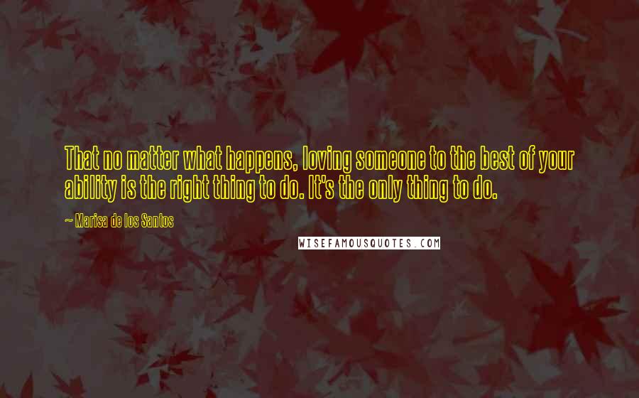 Marisa De Los Santos Quotes: That no matter what happens, loving someone to the best of your ability is the right thing to do. It's the only thing to do.