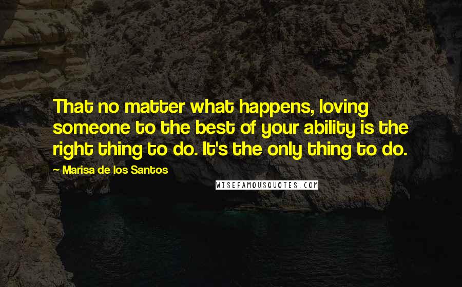 Marisa De Los Santos Quotes: That no matter what happens, loving someone to the best of your ability is the right thing to do. It's the only thing to do.