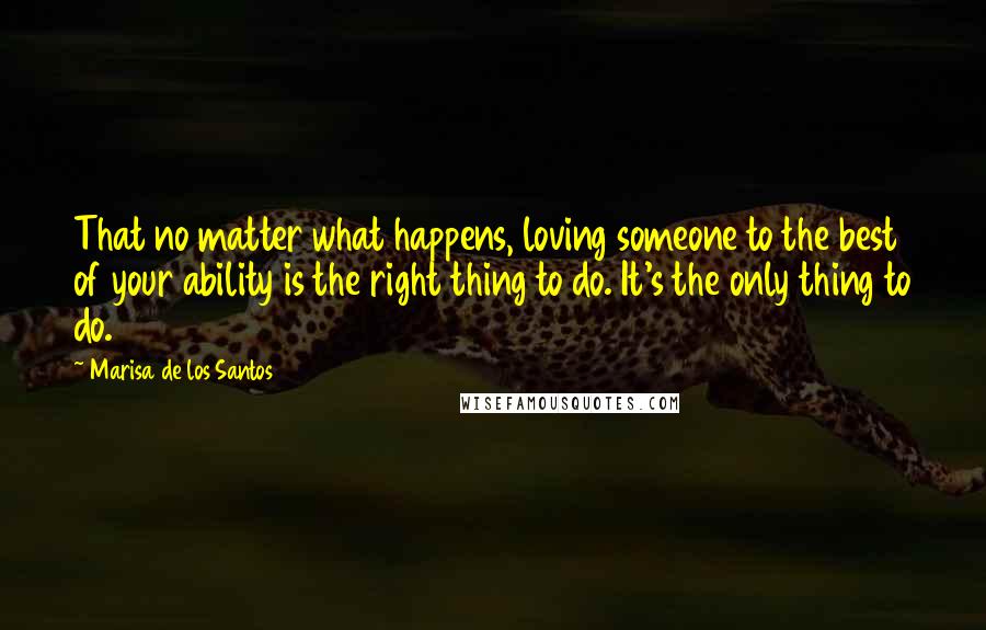 Marisa De Los Santos Quotes: That no matter what happens, loving someone to the best of your ability is the right thing to do. It's the only thing to do.