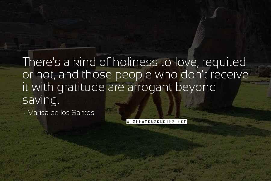 Marisa De Los Santos Quotes: There's a kind of holiness to love, requited or not, and those people who don't receive it with gratitude are arrogant beyond saving.