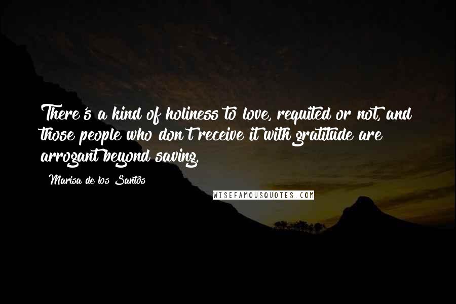 Marisa De Los Santos Quotes: There's a kind of holiness to love, requited or not, and those people who don't receive it with gratitude are arrogant beyond saving.