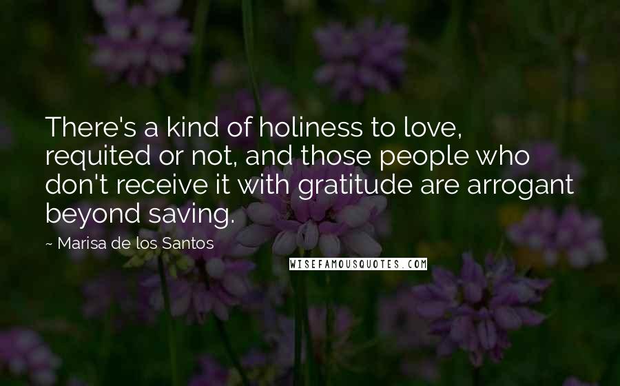 Marisa De Los Santos Quotes: There's a kind of holiness to love, requited or not, and those people who don't receive it with gratitude are arrogant beyond saving.