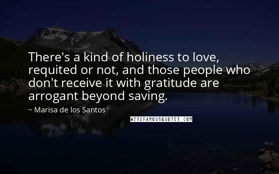 Marisa De Los Santos Quotes: There's a kind of holiness to love, requited or not, and those people who don't receive it with gratitude are arrogant beyond saving.