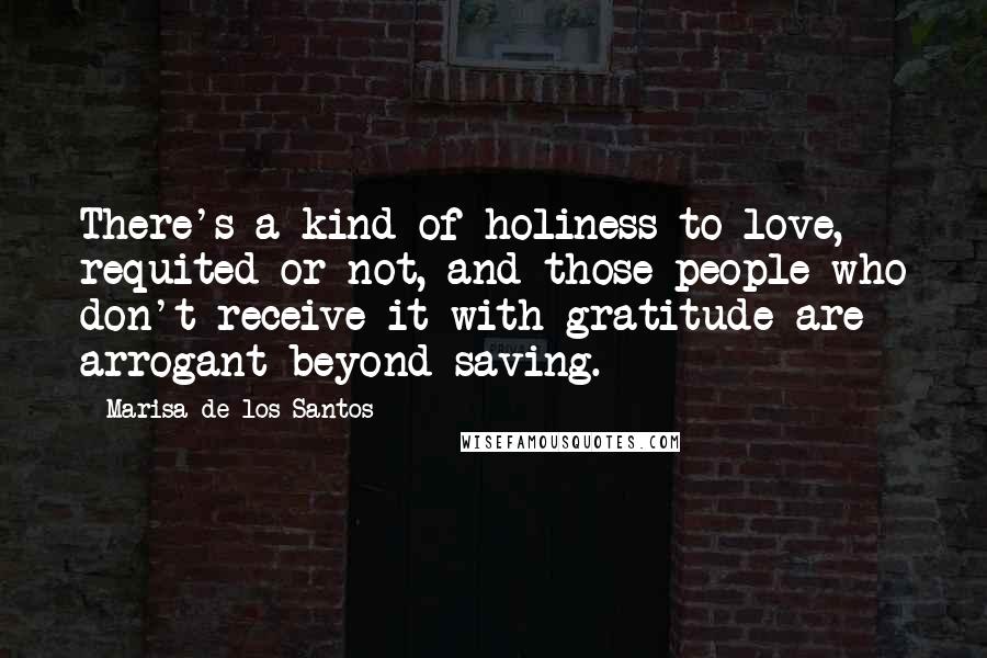 Marisa De Los Santos Quotes: There's a kind of holiness to love, requited or not, and those people who don't receive it with gratitude are arrogant beyond saving.