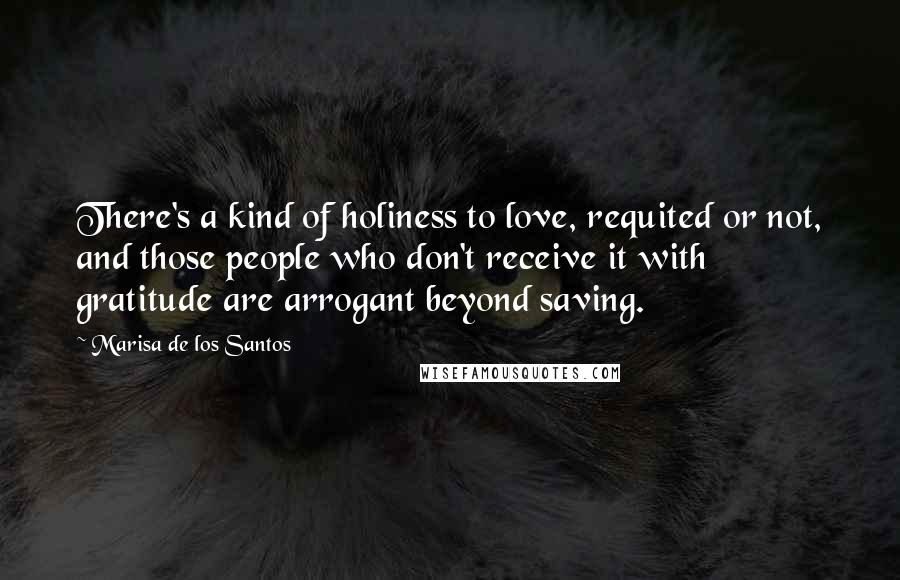 Marisa De Los Santos Quotes: There's a kind of holiness to love, requited or not, and those people who don't receive it with gratitude are arrogant beyond saving.