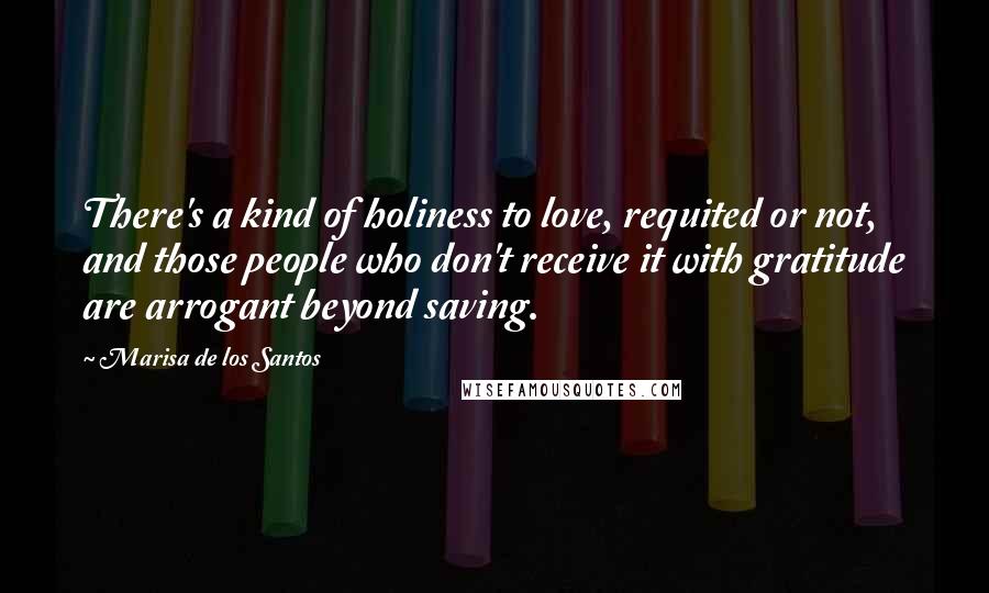 Marisa De Los Santos Quotes: There's a kind of holiness to love, requited or not, and those people who don't receive it with gratitude are arrogant beyond saving.