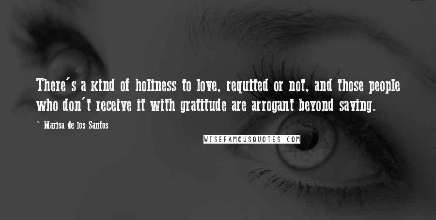 Marisa De Los Santos Quotes: There's a kind of holiness to love, requited or not, and those people who don't receive it with gratitude are arrogant beyond saving.