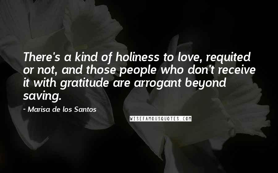 Marisa De Los Santos Quotes: There's a kind of holiness to love, requited or not, and those people who don't receive it with gratitude are arrogant beyond saving.