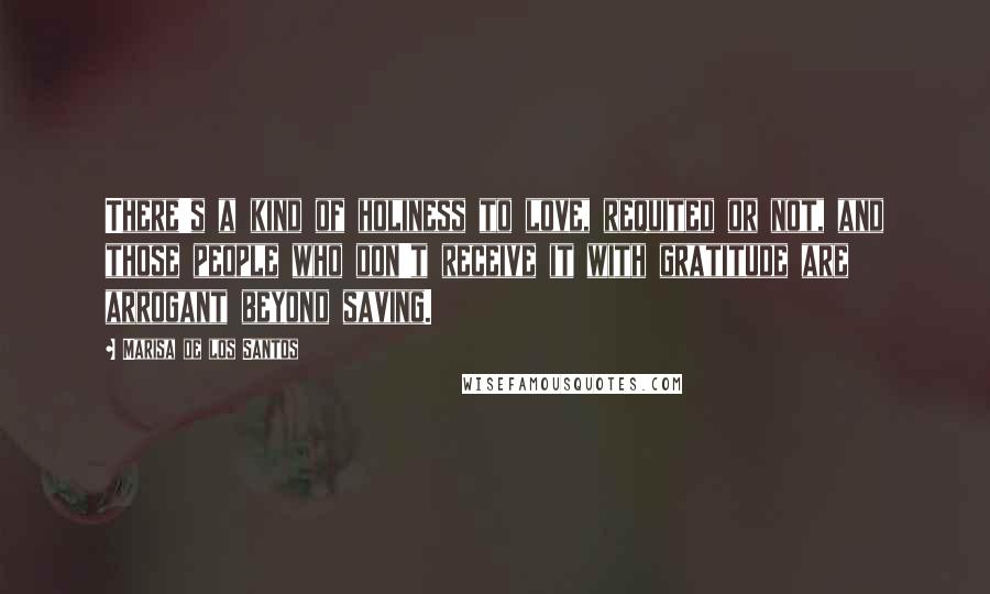 Marisa De Los Santos Quotes: There's a kind of holiness to love, requited or not, and those people who don't receive it with gratitude are arrogant beyond saving.