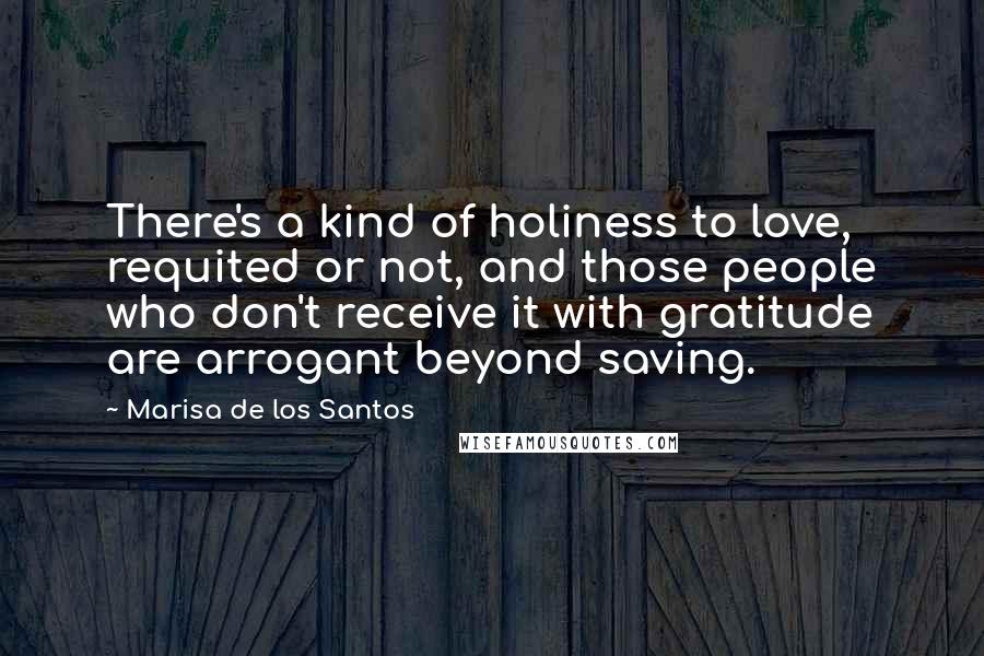 Marisa De Los Santos Quotes: There's a kind of holiness to love, requited or not, and those people who don't receive it with gratitude are arrogant beyond saving.