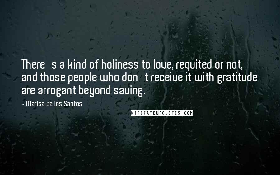 Marisa De Los Santos Quotes: There's a kind of holiness to love, requited or not, and those people who don't receive it with gratitude are arrogant beyond saving.