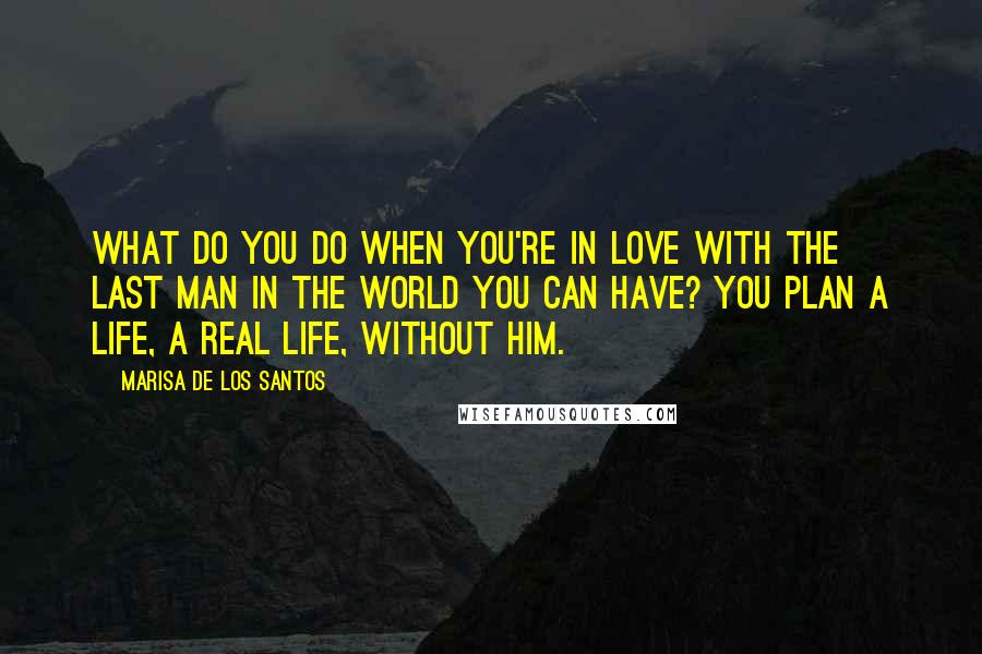 Marisa De Los Santos Quotes: What do you do when you're in love with the last man in the world you can have? You plan a life, a real life, without him.