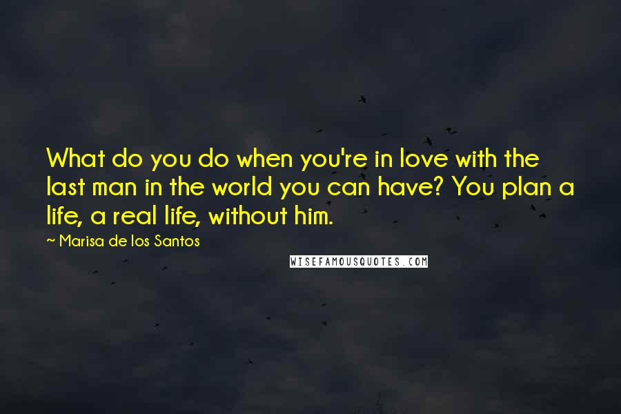 Marisa De Los Santos Quotes: What do you do when you're in love with the last man in the world you can have? You plan a life, a real life, without him.