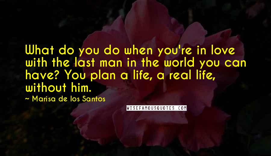 Marisa De Los Santos Quotes: What do you do when you're in love with the last man in the world you can have? You plan a life, a real life, without him.