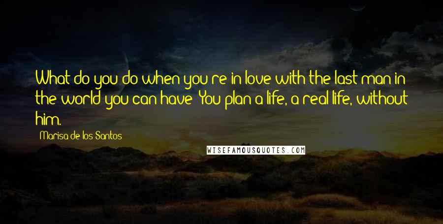 Marisa De Los Santos Quotes: What do you do when you're in love with the last man in the world you can have? You plan a life, a real life, without him.