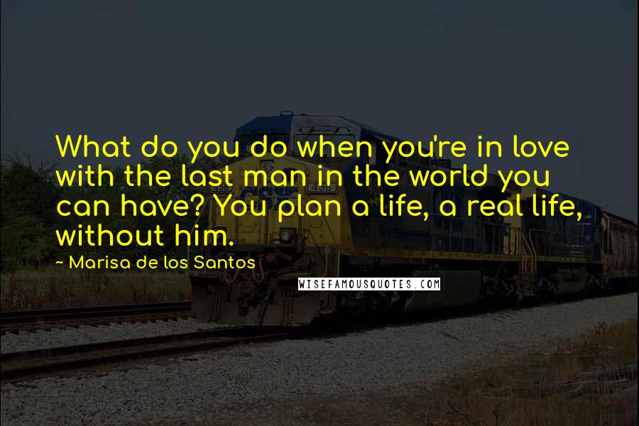 Marisa De Los Santos Quotes: What do you do when you're in love with the last man in the world you can have? You plan a life, a real life, without him.