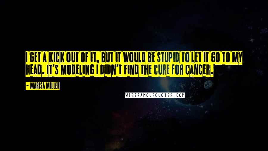 Marisa Miller Quotes: I get a kick out of it, but it would be stupid to let it go to my head. It's modeling I didn't find the cure for cancer.